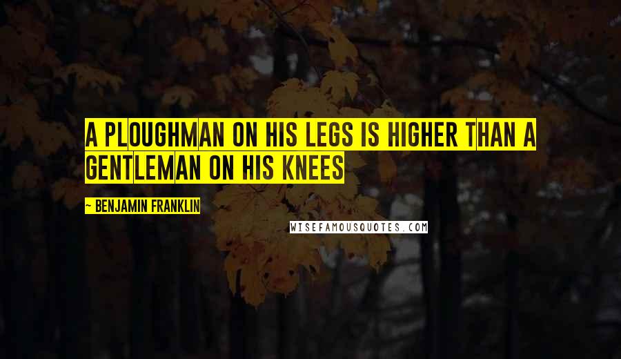 Benjamin Franklin Quotes: A ploughman on his legs is higher than a gentleman on his knees