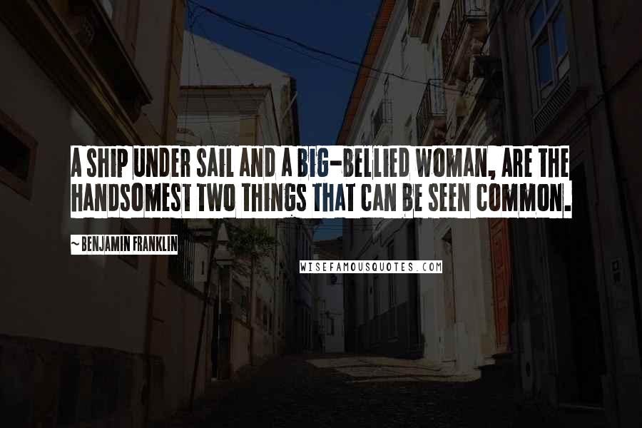 Benjamin Franklin Quotes: A ship under sail and a big-bellied woman, Are the handsomest two things that can be seen common.