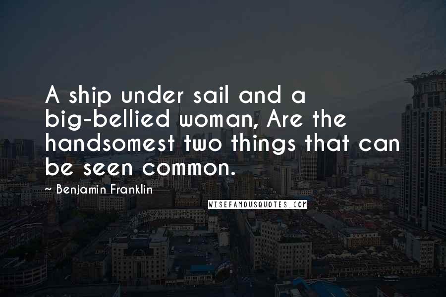 Benjamin Franklin Quotes: A ship under sail and a big-bellied woman, Are the handsomest two things that can be seen common.