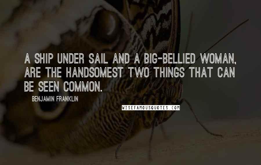 Benjamin Franklin Quotes: A ship under sail and a big-bellied woman, Are the handsomest two things that can be seen common.