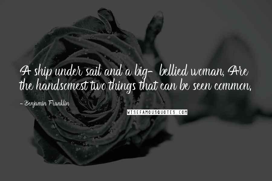 Benjamin Franklin Quotes: A ship under sail and a big-bellied woman, Are the handsomest two things that can be seen common.