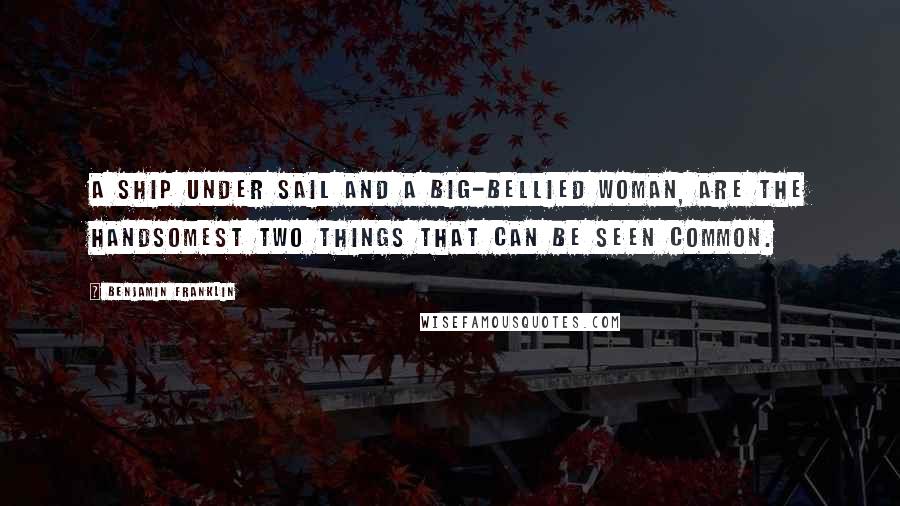 Benjamin Franklin Quotes: A ship under sail and a big-bellied woman, Are the handsomest two things that can be seen common.