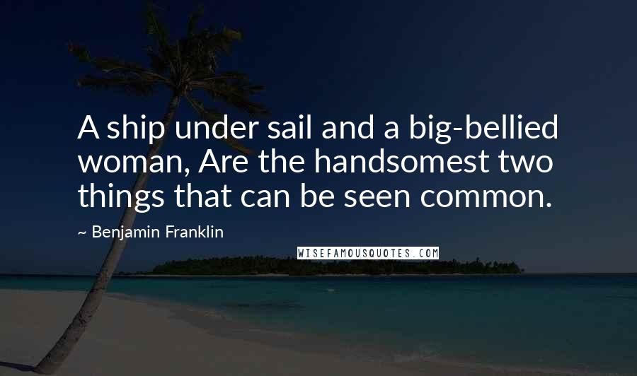 Benjamin Franklin Quotes: A ship under sail and a big-bellied woman, Are the handsomest two things that can be seen common.