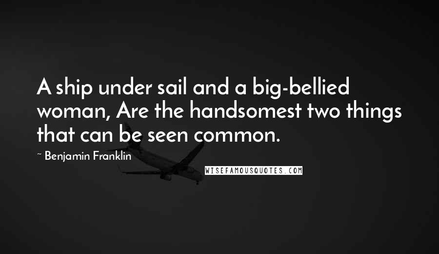 Benjamin Franklin Quotes: A ship under sail and a big-bellied woman, Are the handsomest two things that can be seen common.