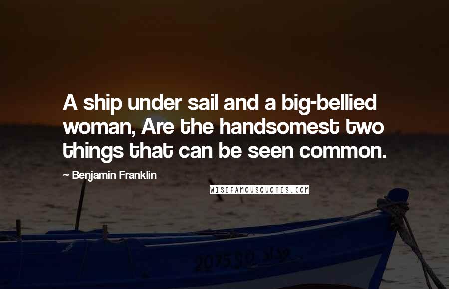 Benjamin Franklin Quotes: A ship under sail and a big-bellied woman, Are the handsomest two things that can be seen common.