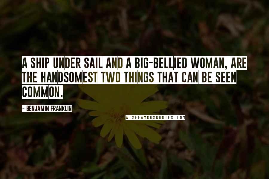 Benjamin Franklin Quotes: A ship under sail and a big-bellied woman, Are the handsomest two things that can be seen common.