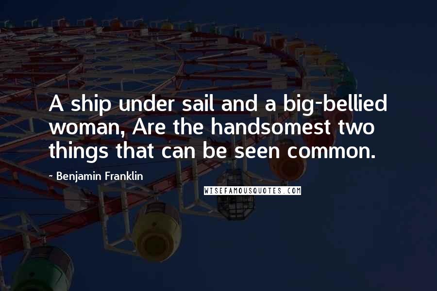 Benjamin Franklin Quotes: A ship under sail and a big-bellied woman, Are the handsomest two things that can be seen common.