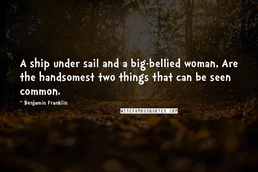 Benjamin Franklin Quotes: A ship under sail and a big-bellied woman, Are the handsomest two things that can be seen common.