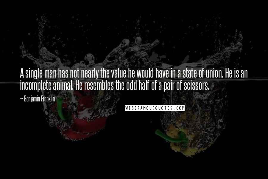 Benjamin Franklin Quotes: A single man has not nearly the value he would have in a state of union. He is an incomplete animal. He resembles the odd half of a pair of scissors.