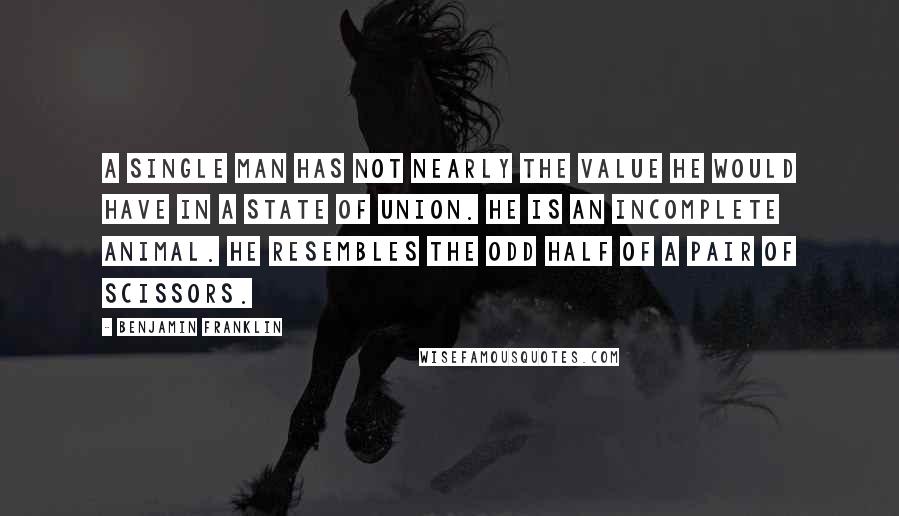 Benjamin Franklin Quotes: A single man has not nearly the value he would have in a state of union. He is an incomplete animal. He resembles the odd half of a pair of scissors.