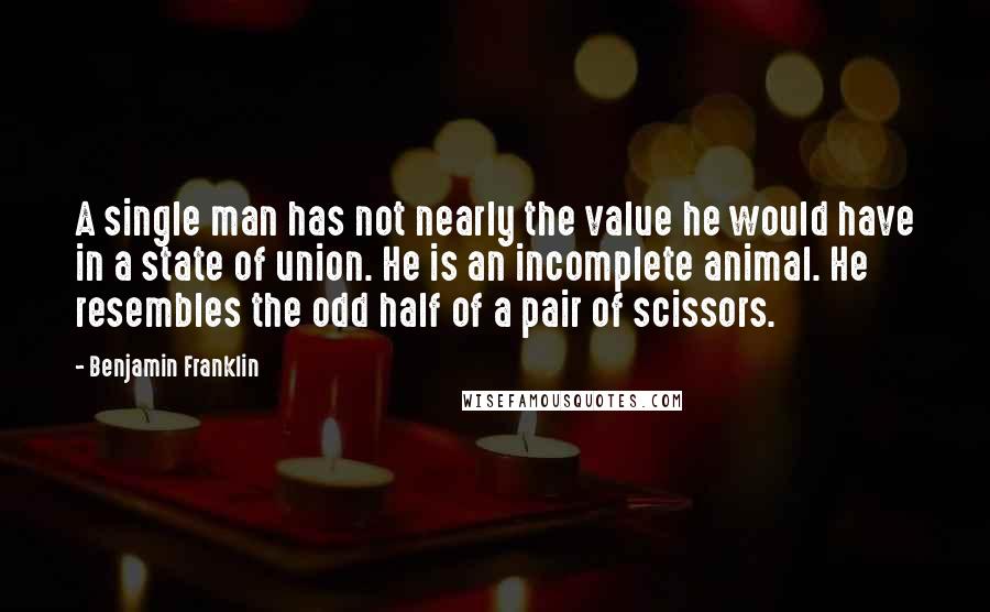 Benjamin Franklin Quotes: A single man has not nearly the value he would have in a state of union. He is an incomplete animal. He resembles the odd half of a pair of scissors.