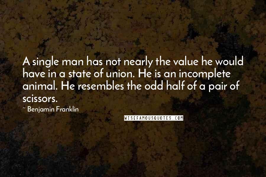 Benjamin Franklin Quotes: A single man has not nearly the value he would have in a state of union. He is an incomplete animal. He resembles the odd half of a pair of scissors.