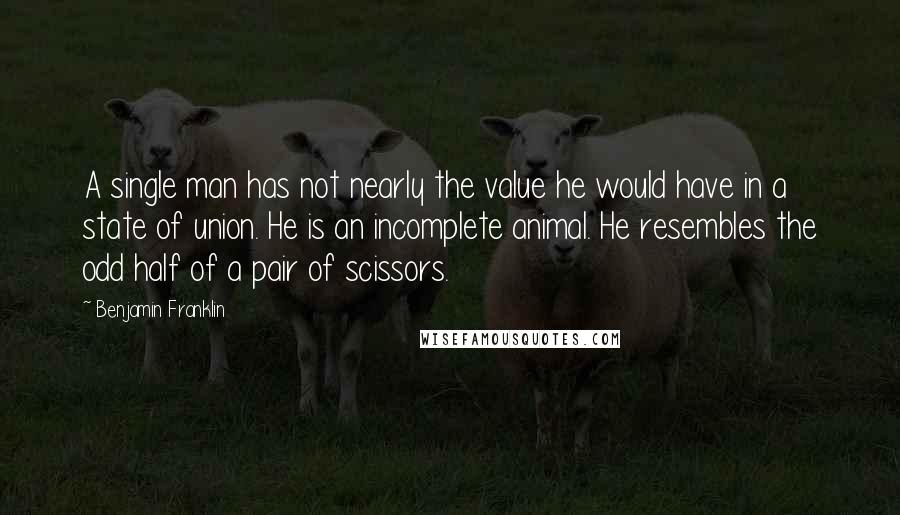 Benjamin Franklin Quotes: A single man has not nearly the value he would have in a state of union. He is an incomplete animal. He resembles the odd half of a pair of scissors.