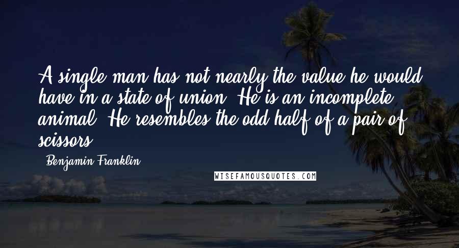 Benjamin Franklin Quotes: A single man has not nearly the value he would have in a state of union. He is an incomplete animal. He resembles the odd half of a pair of scissors.