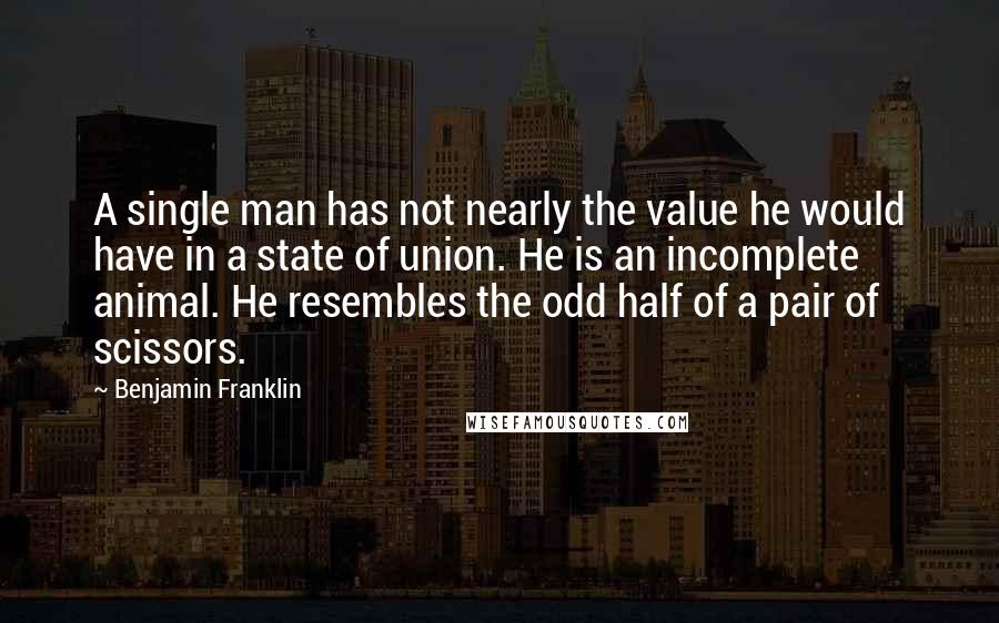 Benjamin Franklin Quotes: A single man has not nearly the value he would have in a state of union. He is an incomplete animal. He resembles the odd half of a pair of scissors.