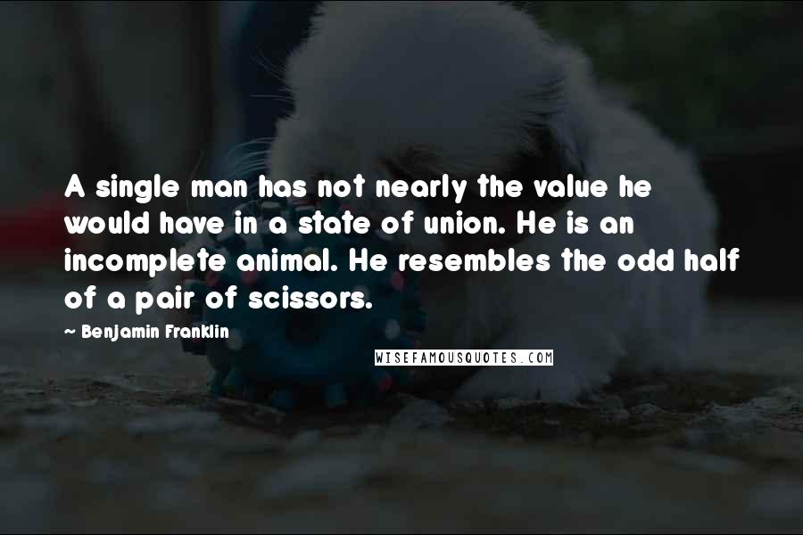 Benjamin Franklin Quotes: A single man has not nearly the value he would have in a state of union. He is an incomplete animal. He resembles the odd half of a pair of scissors.