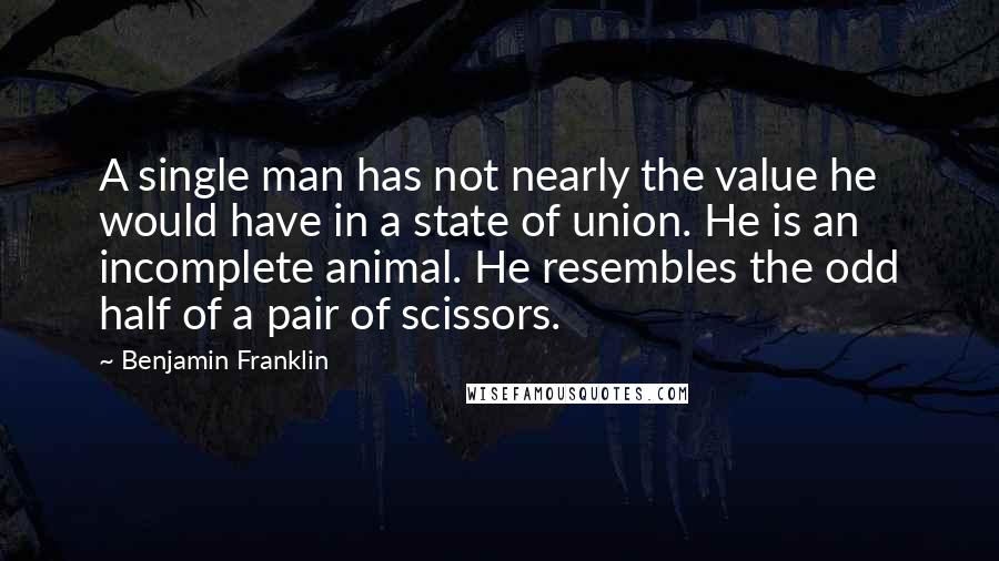 Benjamin Franklin Quotes: A single man has not nearly the value he would have in a state of union. He is an incomplete animal. He resembles the odd half of a pair of scissors.