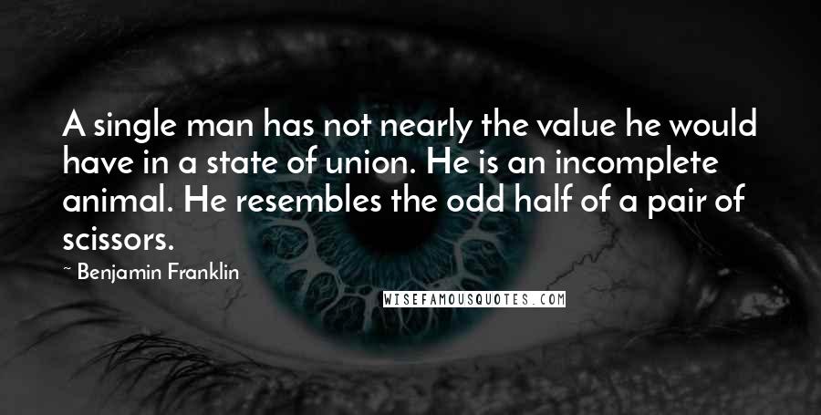 Benjamin Franklin Quotes: A single man has not nearly the value he would have in a state of union. He is an incomplete animal. He resembles the odd half of a pair of scissors.
