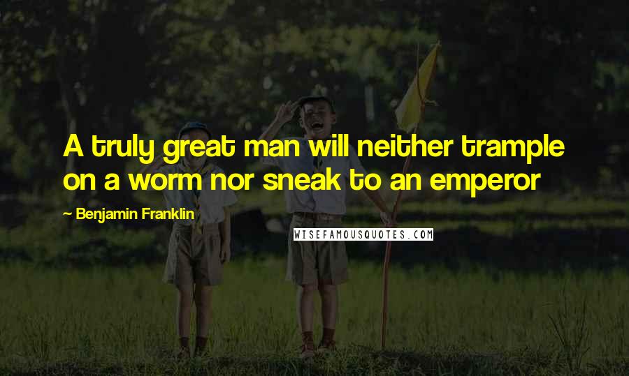 Benjamin Franklin Quotes: A truly great man will neither trample on a worm nor sneak to an emperor