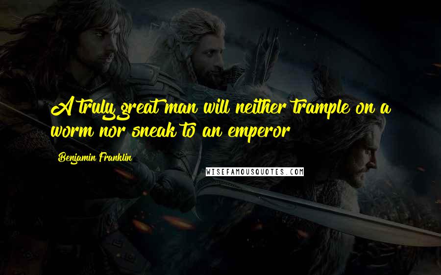 Benjamin Franklin Quotes: A truly great man will neither trample on a worm nor sneak to an emperor