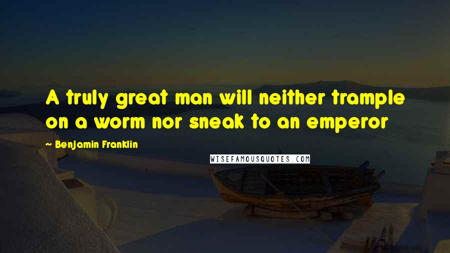 Benjamin Franklin Quotes: A truly great man will neither trample on a worm nor sneak to an emperor