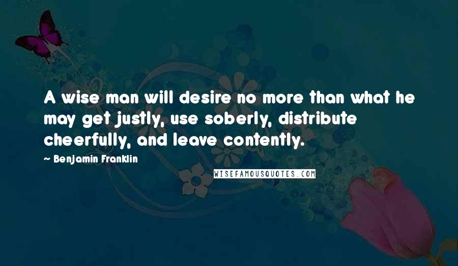 Benjamin Franklin Quotes: A wise man will desire no more than what he may get justly, use soberly, distribute cheerfully, and leave contently.
