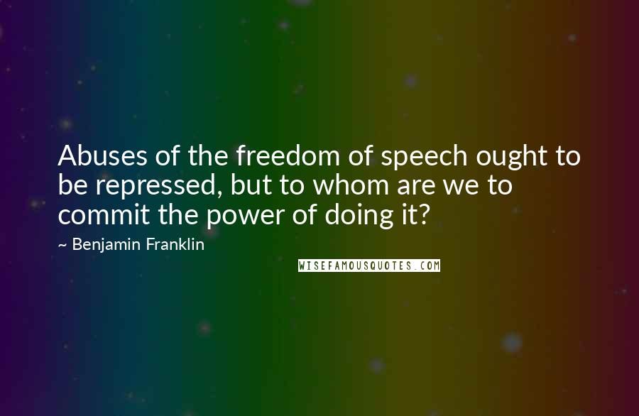 Benjamin Franklin Quotes: Abuses of the freedom of speech ought to be repressed, but to whom are we to commit the power of doing it?
