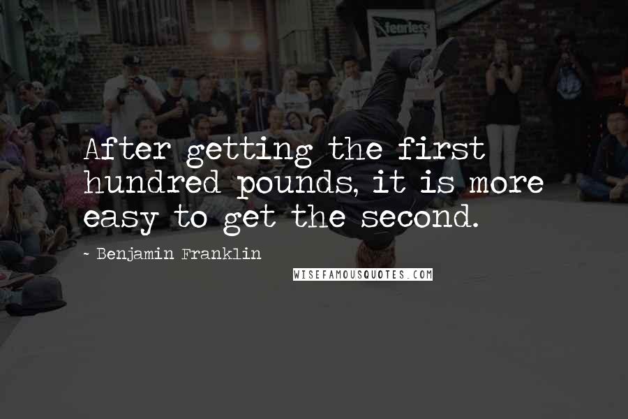 Benjamin Franklin Quotes: After getting the first hundred pounds, it is more easy to get the second.