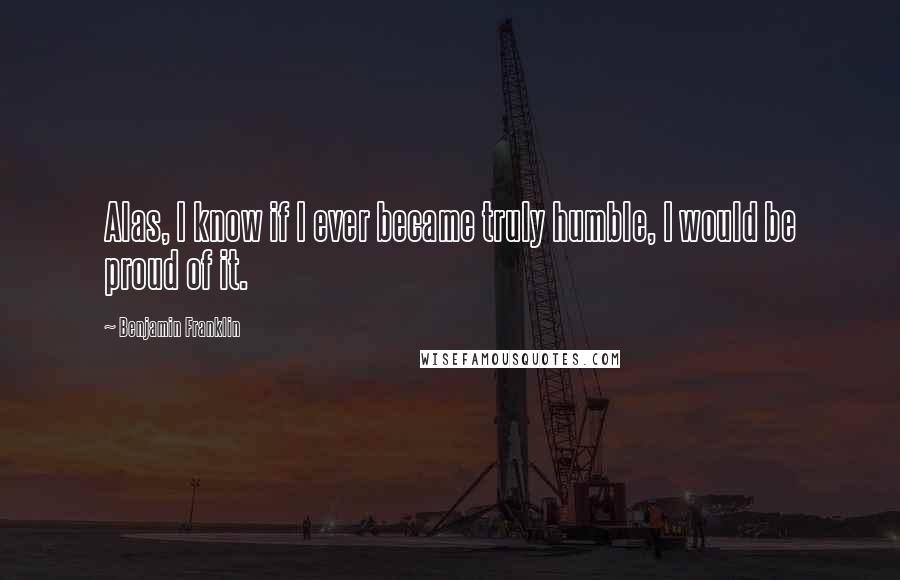 Benjamin Franklin Quotes: Alas, I know if I ever became truly humble, I would be proud of it.