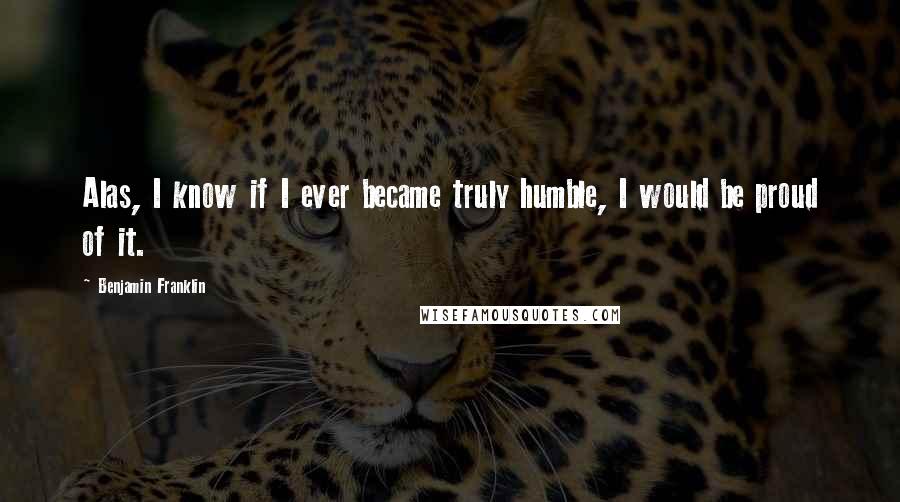 Benjamin Franklin Quotes: Alas, I know if I ever became truly humble, I would be proud of it.