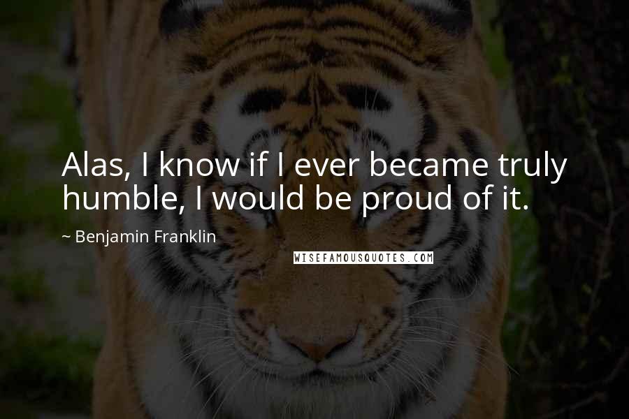 Benjamin Franklin Quotes: Alas, I know if I ever became truly humble, I would be proud of it.