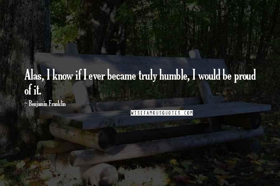 Benjamin Franklin Quotes: Alas, I know if I ever became truly humble, I would be proud of it.