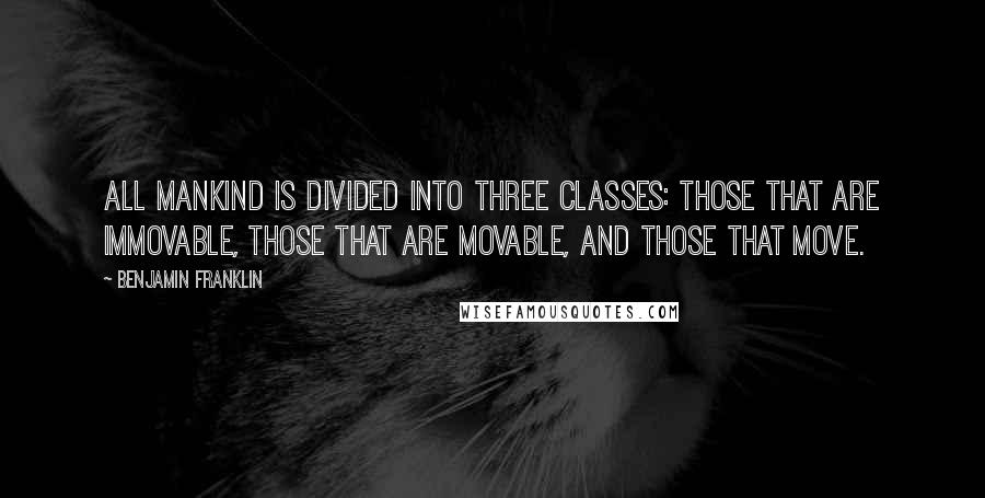 Benjamin Franklin Quotes: All mankind is divided into three classes: those that are immovable, those that are movable, and those that move.