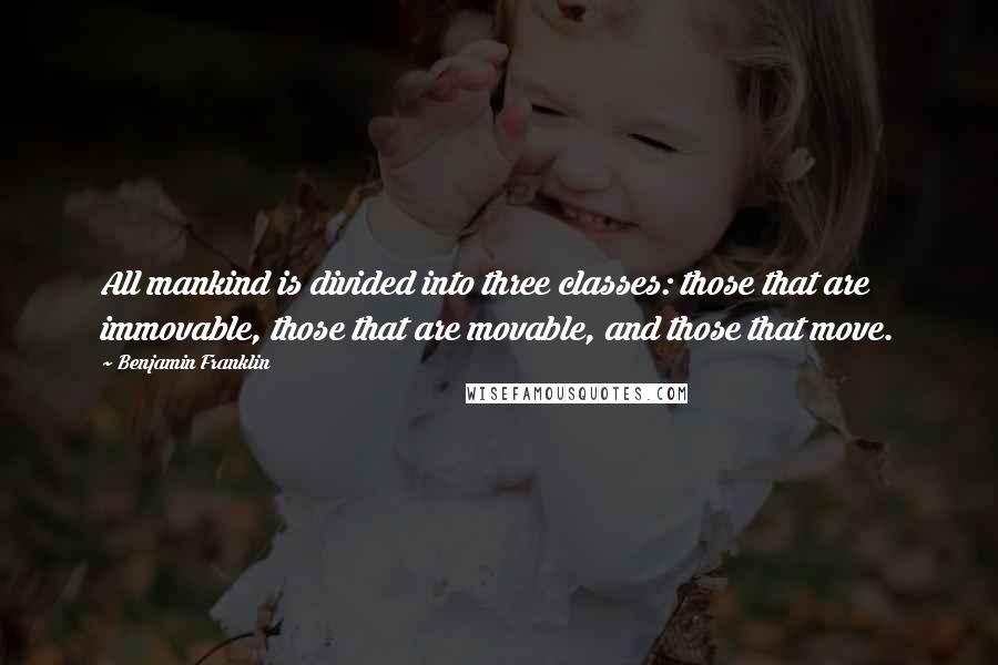 Benjamin Franklin Quotes: All mankind is divided into three classes: those that are immovable, those that are movable, and those that move.