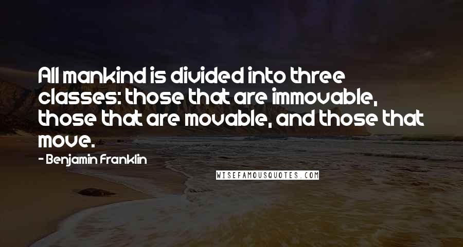 Benjamin Franklin Quotes: All mankind is divided into three classes: those that are immovable, those that are movable, and those that move.