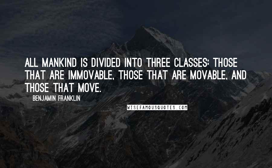 Benjamin Franklin Quotes: All mankind is divided into three classes: those that are immovable, those that are movable, and those that move.