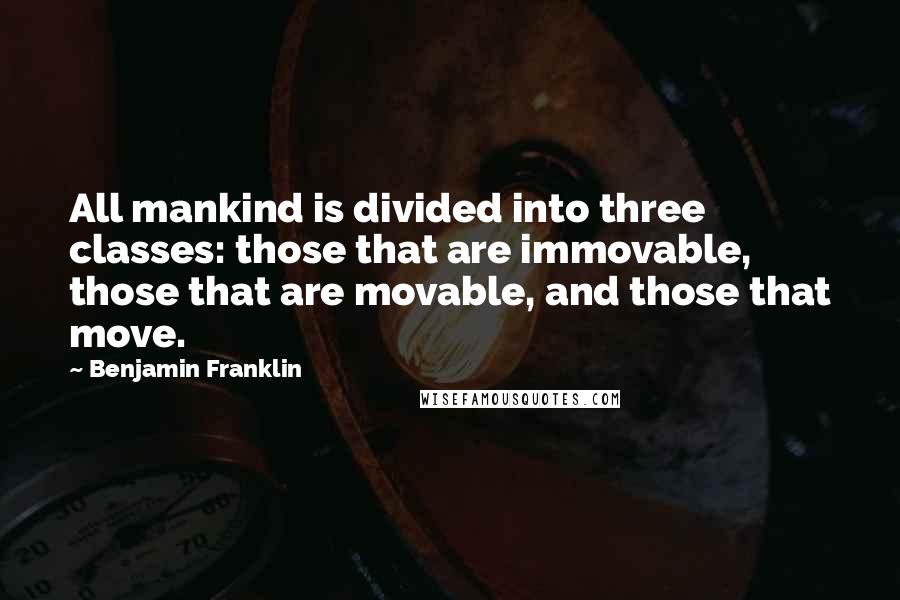 Benjamin Franklin Quotes: All mankind is divided into three classes: those that are immovable, those that are movable, and those that move.