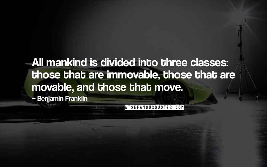 Benjamin Franklin Quotes: All mankind is divided into three classes: those that are immovable, those that are movable, and those that move.