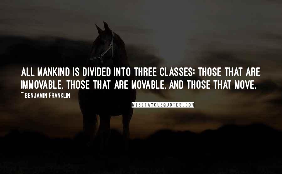 Benjamin Franklin Quotes: All mankind is divided into three classes: those that are immovable, those that are movable, and those that move.