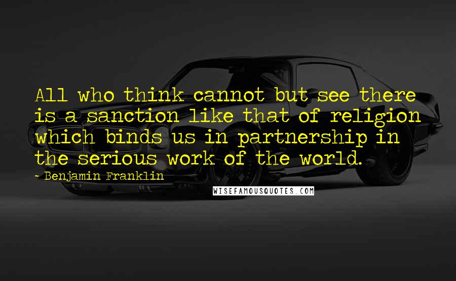 Benjamin Franklin Quotes: All who think cannot but see there is a sanction like that of religion which binds us in partnership in the serious work of the world.