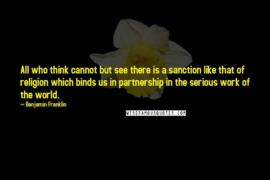 Benjamin Franklin Quotes: All who think cannot but see there is a sanction like that of religion which binds us in partnership in the serious work of the world.