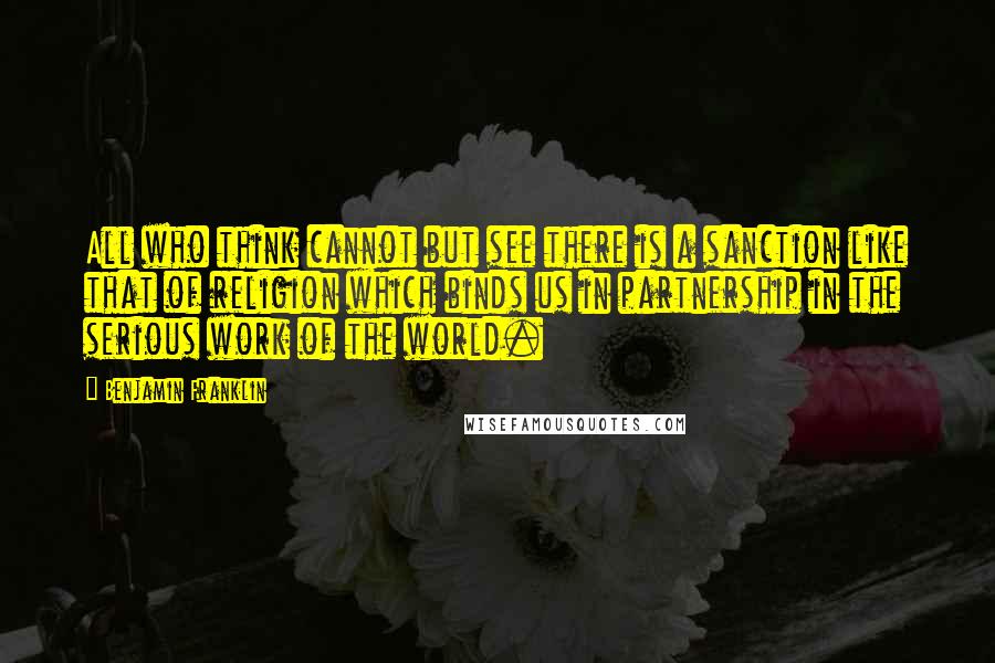 Benjamin Franklin Quotes: All who think cannot but see there is a sanction like that of religion which binds us in partnership in the serious work of the world.