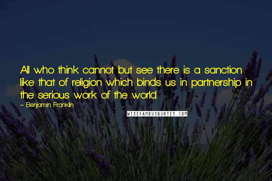 Benjamin Franklin Quotes: All who think cannot but see there is a sanction like that of religion which binds us in partnership in the serious work of the world.