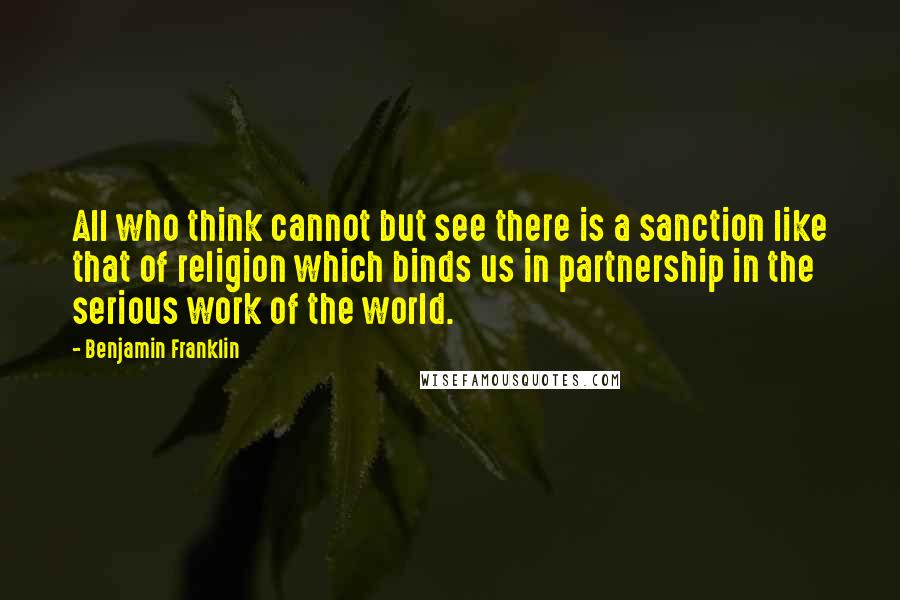 Benjamin Franklin Quotes: All who think cannot but see there is a sanction like that of religion which binds us in partnership in the serious work of the world.