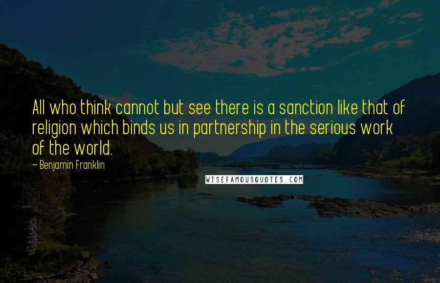 Benjamin Franklin Quotes: All who think cannot but see there is a sanction like that of religion which binds us in partnership in the serious work of the world.