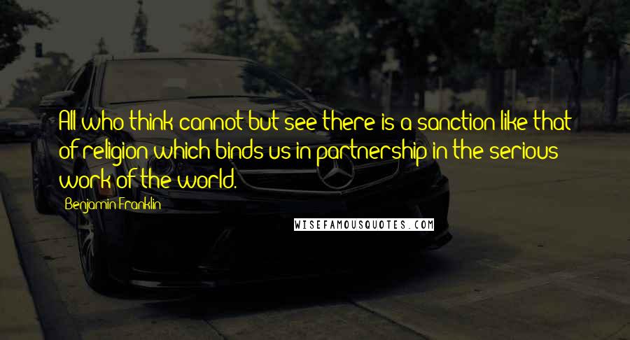 Benjamin Franklin Quotes: All who think cannot but see there is a sanction like that of religion which binds us in partnership in the serious work of the world.