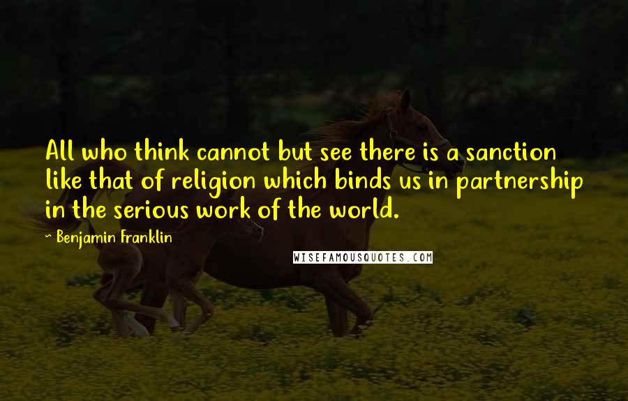 Benjamin Franklin Quotes: All who think cannot but see there is a sanction like that of religion which binds us in partnership in the serious work of the world.