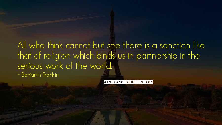 Benjamin Franklin Quotes: All who think cannot but see there is a sanction like that of religion which binds us in partnership in the serious work of the world.