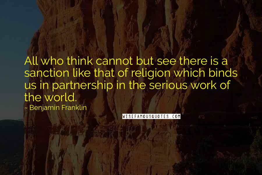 Benjamin Franklin Quotes: All who think cannot but see there is a sanction like that of religion which binds us in partnership in the serious work of the world.