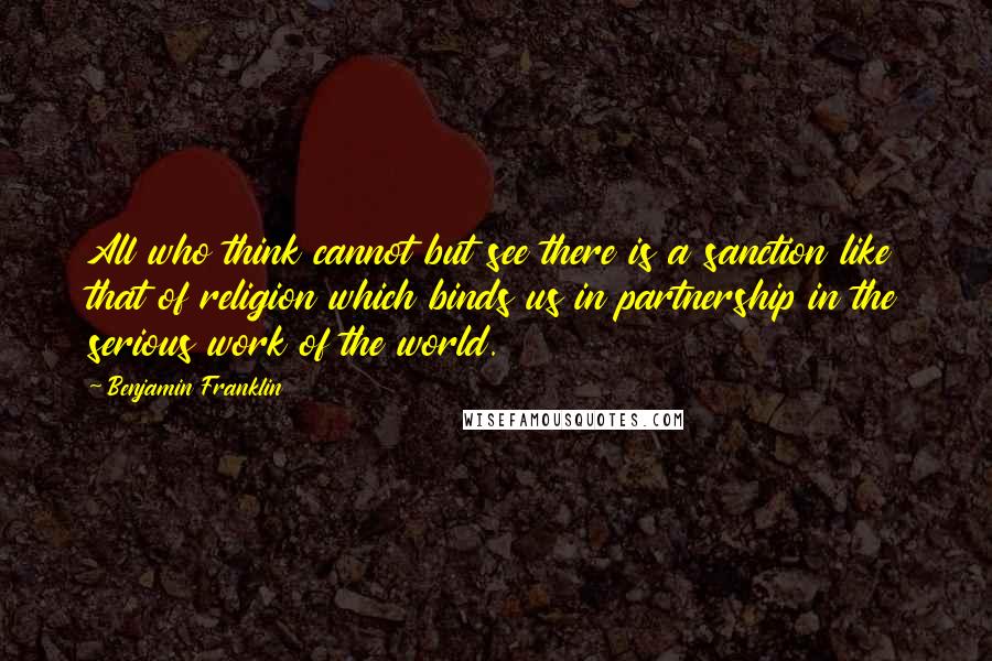 Benjamin Franklin Quotes: All who think cannot but see there is a sanction like that of religion which binds us in partnership in the serious work of the world.